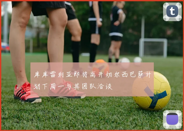 库库雷利亚即将离开切尔西巴萨计划下周一与其团队洽谈