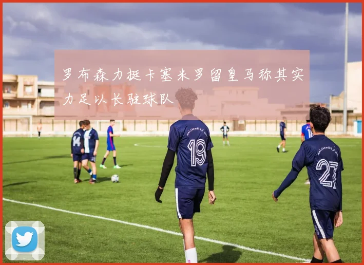 罗布森力挺卡塞米罗留皇马称其实力足以长驻球队