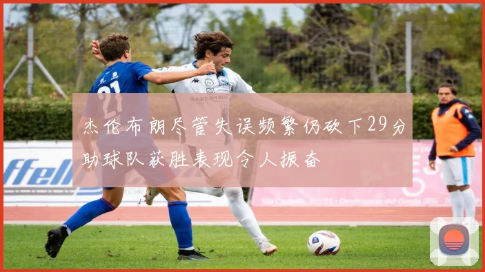 杰伦布朗尽管失误频繁仍砍下29分助球队获胜表现令人振奋