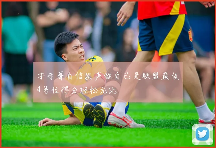 字母哥自信发声称自己是联盟最佳4号位得分轻松无比