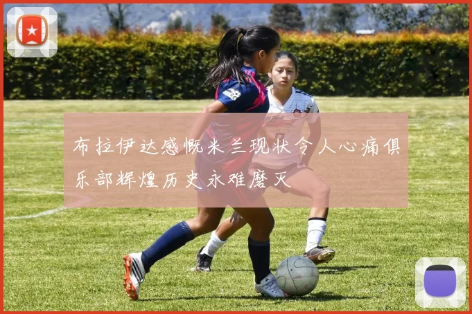 布拉伊达感慨米兰现状令人心痛俱乐部辉煌历史永难磨灭