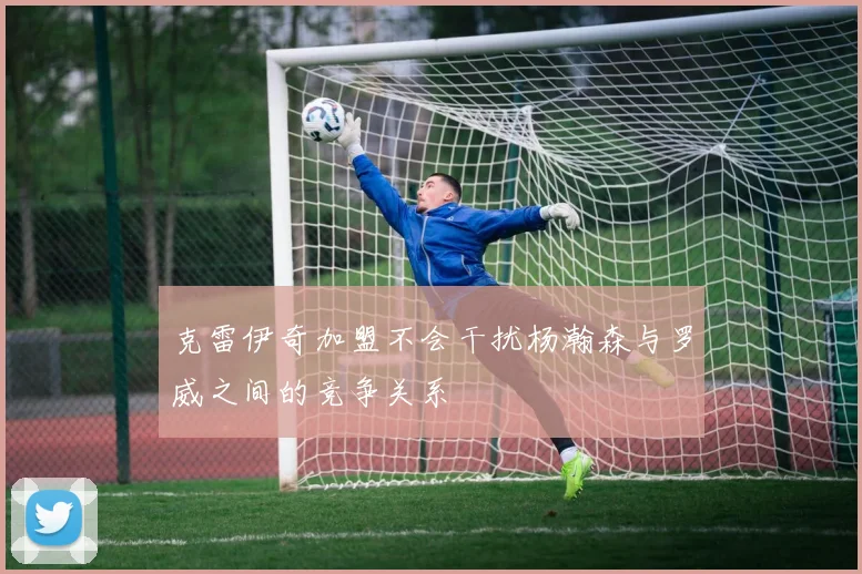 克雷伊奇加盟不会干扰杨瀚森与罗威之间的竞争关系