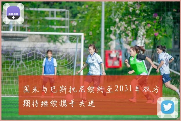 国米与巴斯托尼续约至2031年双方期待继续携手共进