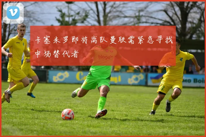 卡塞米罗即将离队曼联需紧急寻找中场替代者