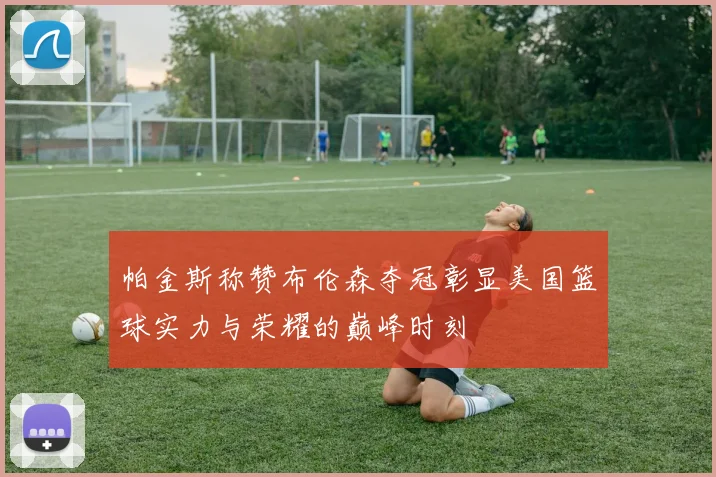 帕金斯称赞布伦森夺冠彰显美国篮球实力与荣耀的巅峰时刻