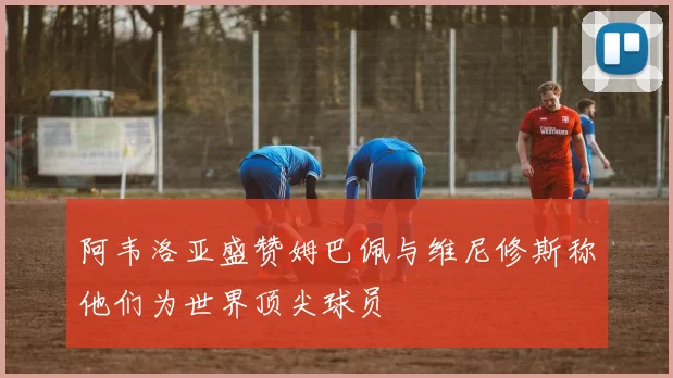 阿韦洛亚盛赞姆巴佩与维尼修斯称他们为世界顶尖球员
