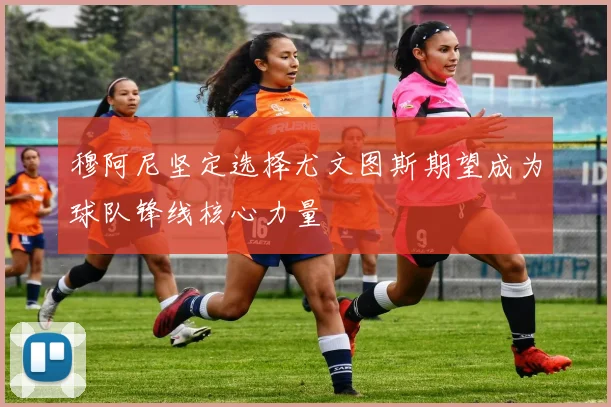 穆阿尼坚定选择尤文图斯期望成为球队锋线核心力量