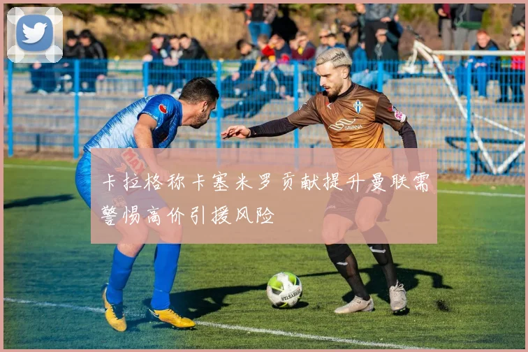 卡拉格称卡塞米罗贡献提升曼联需警惕高价引援风险