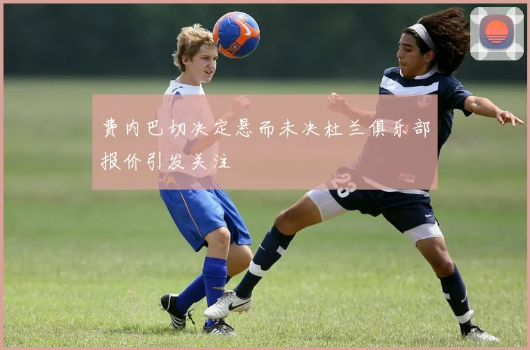 费内巴切决定悬而未决杜兰俱乐部报价引发关注