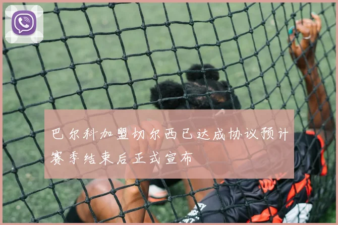 巴尔科加盟切尔西已达成协议预计赛季结束后正式宣布