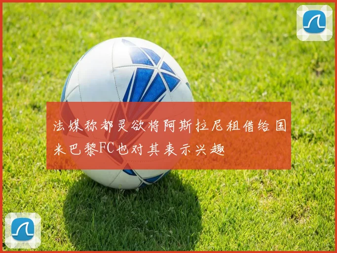 法媒称都灵欲将阿斯拉尼租借给国米巴黎FC也对其表示兴趣