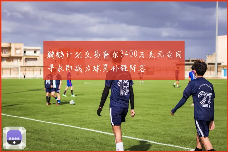 鹈鹕计划交易普尔3400万美元合同寻求即战力球员补强阵容
