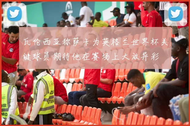 瓦伦西亚称萨卡为英格兰世界杯关键球员期待他在赛场上大放异彩