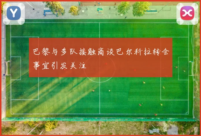 巴黎与多队接触商谈巴尔科拉转会事宜引发关注