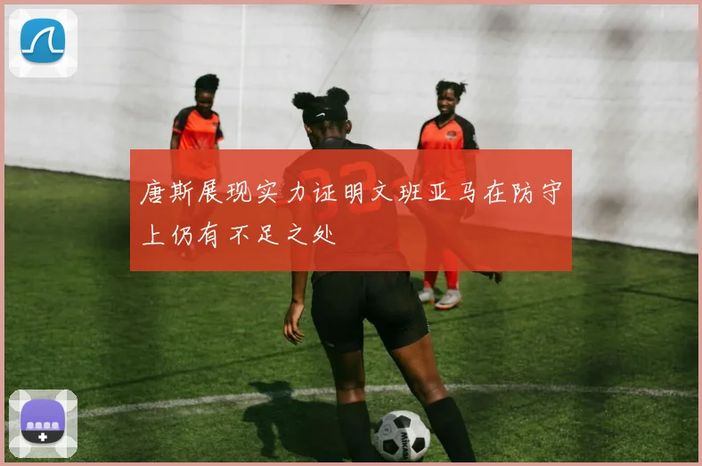 唐斯展现实力证明文班亚马在防守上仍有不足之处