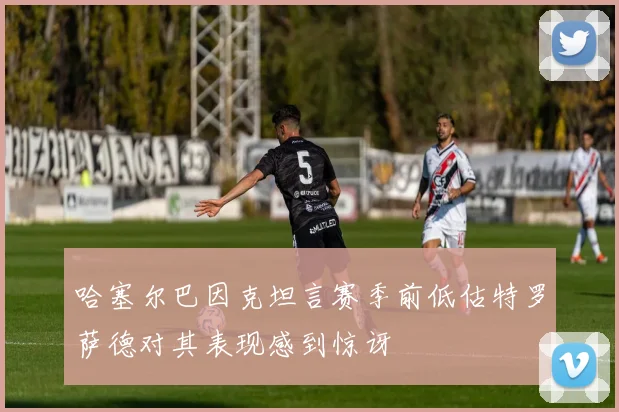 哈塞尔巴因克坦言赛季前低估特罗萨德对其表现感到惊讶