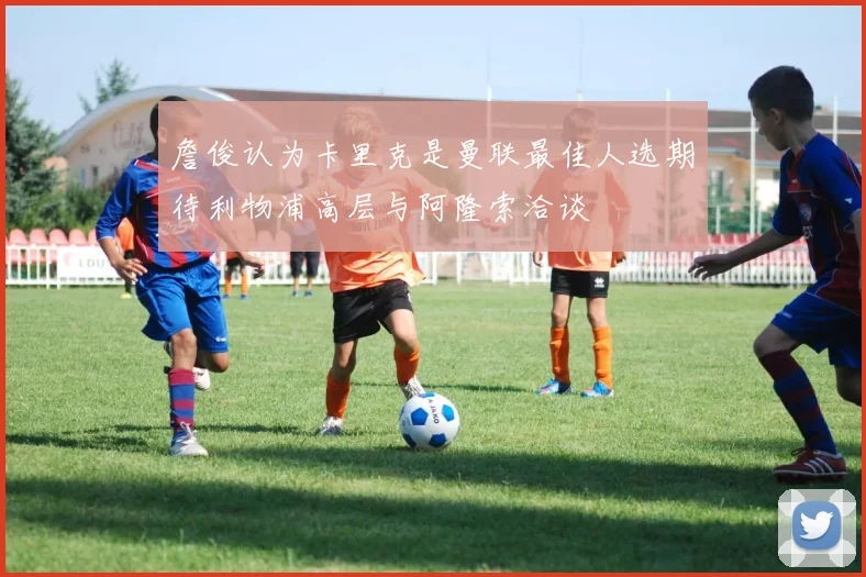 詹俊认为卡里克是曼联最佳人选期待利物浦高层与阿隆索洽谈