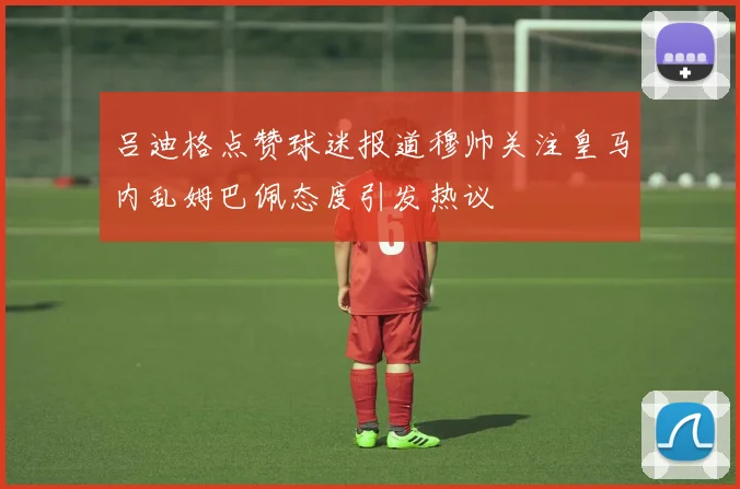 吕迪格点赞球迷报道穆帅关注皇马内乱姆巴佩态度引发热议