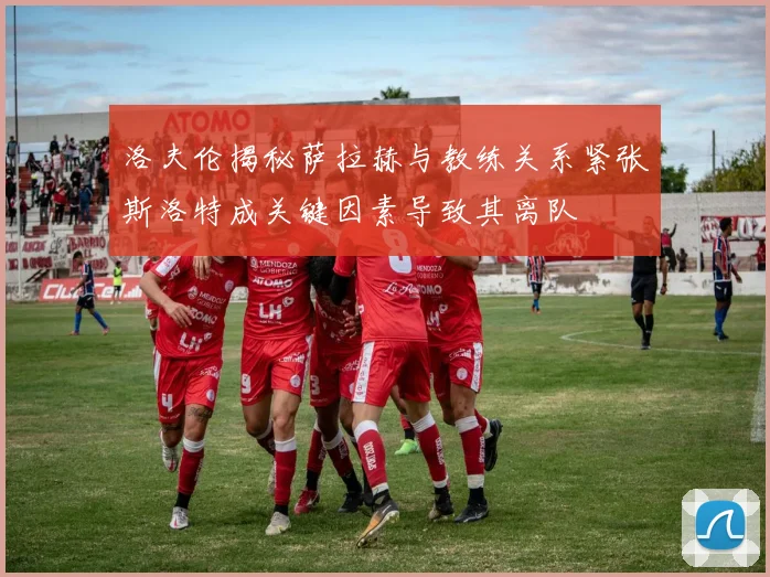 洛夫伦揭秘萨拉赫与教练关系紧张斯洛特成关键因素导致其离队